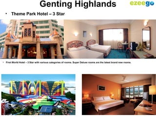17
Genting Highlands
• Theme Park Hotel – 3 Star
• First World Hotel – 3 Star with various categories of rooms. Super Deluxe rooms are the latest brand new rooms.
 