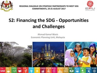 S2: Financing the SDG - Opportunities
and Challenges
Ahmad Kamal Wasis
Economic Planning Unit, Malaysia
REGIONAL DIALOGUE ON STRATEGIC PARTNERSHIPS TO MEET SDG
COMMITMENTS, 24-25 AUGUST 2017
1
 