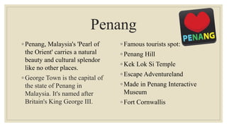 Penang
◦ Penang, Malaysia's 'Pearl of
the Orient' carries a natural
beauty and cultural splendor
like no other places.
◦ George Town is the capital of
the state of Penang in
Malaysia. It's named after
Britain's King George III.
◦ Famous tourists spot:
◦ Penang Hill
◦ Kek Lok Si Temple
◦ Escape Adventureland
◦ Made in Penang Interactive
Museum
◦ Fort Cornwallis
 
