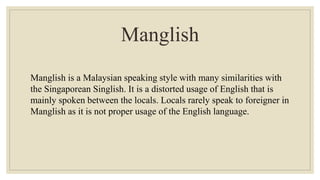 Manglish
Manglish is a Malaysian speaking style with many similarities with
the Singaporean Singlish. It is a distorted usage of English that is
mainly spoken between the locals. Locals rarely speak to foreigner in
Manglish as it is not proper usage of the English language.
 