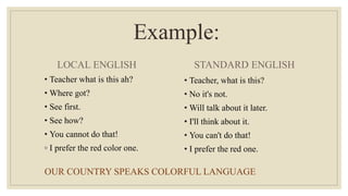 Example:
LOCAL ENGLISH
• Teacher what is this ah?
• Where got?
• See first.
• See how?
• You cannot do that!
◦ I prefer the red color one.
STANDARD ENGLISH
• Teacher, what is this?
• No it's not.
• Will talk about it later.
• I'll think about it.
• You can't do that!
• I prefer the red one.
OUR COUNTRY SPEAKS COLORFUL LANGUAGE
 