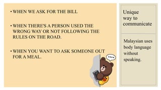 Unique
way to
communicate
• WHEN WE ASK FOR THE BILL
• WHEN THERE'S A PERSON USED THE
WRONG WAY OR NOT FOLLOWING THE
RULES ON THE ROAD.
• WHEN YOU WANT TO ASK SOMEONE OUT
FOR A MEAL.
Malaysian uses
body language
without
speaking.
 