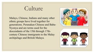 Culture
Malays, Chinese, Indians and many other
ethnic groups have lived together for
generations. Peranakan Chinese and Baba-
Nyonya and are terms used for the
descendants of the 15th through 17th-
century Chinese immigrants to the Malay
archipelago and British Malaya.
 