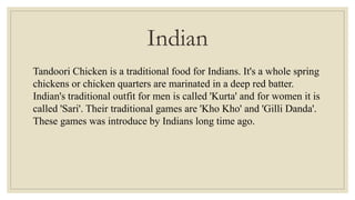 Indian
Tandoori Chicken is a traditional food for Indians. It's a whole spring
chickens or chicken quarters are marinated in a deep red batter.
Indian's traditional outfit for men is called 'Kurta' and for women it is
called 'Sari'. Their traditional games are 'Kho Kho' and 'Gilli Danda'.
These games was introduce by Indians long time ago.
 