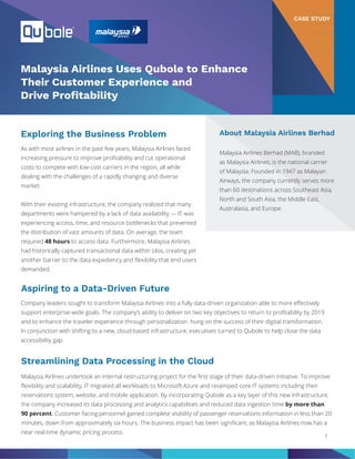 As with most airlines in the past few years, Malaysia Airlines faced
increasing pressure to improve profitability and cut operational
costs to compete with low-cost carriers in the region, all while
dealing with the challenges of a rapidly changing and diverse
market.
With their existing infrastructure, the company realized that many
departments were hampered by a lack of data availability — IT was
experiencing access, time, and resource bottlenecks that prevented
the distribution of vast amounts of data. On average, the team
required 48 hours to access data. Furthermore, Malaysia Airlines
had historically captured transactional data within silos, creating yet
another barrier to the data expediency and flexibility that end users
demanded.
CASE STUDY
Malaysia Airlines Uses Qubole to Enhance
Their Customer Experience and
Drive Profitability
1
About Malaysia Airlines Berhad
Malaysia Airlines Berhad (MAB), branded
as Malaysia Airlines, is the national carrier
of Malaysia. Founded in 1947 as Malayan
Airways, the company currently serves more
than 60 destinations across Southeast Asia,
North and South Asia, the Middle East,
Australasia, and Europe.
Exploring the Business Problem
Aspiring to a Data-Driven Future
Company leaders sought to transform Malaysia Airlines into a fully data-driven organization able to more effectively
support enterprise-wide goals. The company’s ability to deliver on two key objectives to return to profitability by 2019
and to enhance the traveler experience through personalization hung on the success of their digital transformation.
In conjunction with shifting to a new, cloud-based infrastructure, executives turned to Qubole to help close the data
accessibility gap.
Streamlining Data Processing in the Cloud
Malaysia Airlines undertook an internal restructuring project for the first stage of their data-driven initiative. To improve
flexibility and scalability, IT migrated all workloads to Microsoft Azure and revamped core IT systems including their
reservations system, website, and mobile application. By incorporating Qubole as a key layer of this new infrastructure,
the company increased its data processing and analytics capabilities and reduced data ingestion time by more than
90 percent. Customer-facing personnel gained complete visibility of passenger reservations information in less than 20
minutes, down from approximately six hours. The business impact has been significant, as Malaysia Airlines now has a
near real-time dynamic pricing process.
 