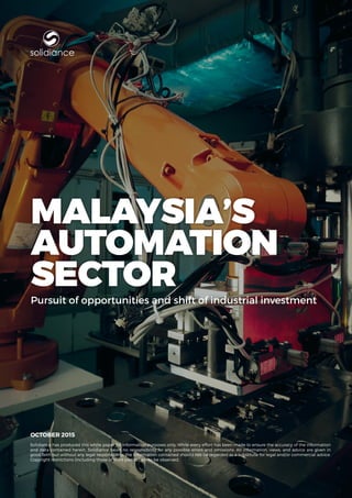 www.solidiance.com | 1
MALAYSIA’S
Automation
SectorPursuit of opportunities and shift of industrial investment
OCTOBER 2015
Solidiance has produced this white paper for information purposes only. While every effort has been made to ensure the accuracy of the information
and data contained herein, Solidiance bears no responsibility for any possible errors and omissions. All information, views, and advice are given in
good faith but without any legal responsibility; the information contained should not be regarded as a substitute for legal and/or commercial advice.
Copyright restrictions (including those of third parties) are to be observed.
solidiance
 