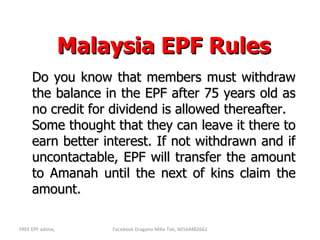 Malaysia EPF Rules Do you know that members must withdraw the balance in the EPF after 75 years old as no credit for dividend is allowed thereafter.  Some thought that they can leave it there to earn better interest. If not withdrawn and if uncontactable, EPF will transfer the amount to Amanah until the next of kins claim the amount. 