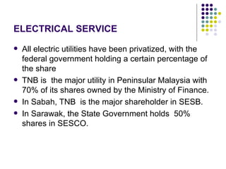 ELECTRICAL SERVICE
   All electric utilities have been privatized, with the
    federal government holding a certain percentage of
    the share
   TNB is the major utility in Peninsular Malaysia with
    70% of its shares owned by the Ministry of Finance.
   In Sabah, TNB is the major shareholder in SESB.
   In Sarawak, the State Government holds 50%
    shares in SESCO.
 