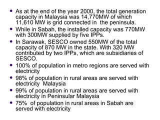   As at the end of the year 2000, the total generation
    capacity in Malaysia was 14,770MW of which
    11,610 MW is grid connected in the peninsula.
   While in Sabah, the installed capacity was 770MW
    with 300MW supplied by five IPPs.
   In Sarawak, SESCO owned 550MW of the total
    capacity of 870 MW in the state. With 320 MW
    contributed by two IPPs, which are subsidiaries of
    SESCO.
   100% of population in metro regions are served with
    electricity
   98% of population in rural areas are served with
    electricity Malaysia
   99% of population in rural areas are served with
    electricity in Peninsular Malaysia
   75% of population in rural areas in Sabah are
    served with electricity
 