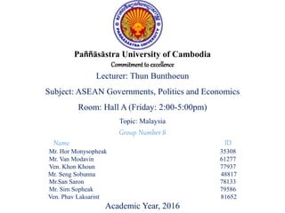 Paññāsāstra University of Cambodia
Commitmentto excellence
Lecturer: Thun Bunthoeun
Subject: ASEAN Governments, Politics and Economics
Room: Hall A (Friday: 2:00-5:00pm)
Topic: Malaysia
Group Number 8
Name ID
Mr. Hor Monysopheak 35308
Mr. Van Modavin 61277
Ven. Khon Khoun 77937
Mr. Seng Sobunna 48817
Mr.San Saron 78133
Mr. Sim Sopheak 79586
Ven. Phav Laksarint 81652
Academic Year, 2016
 