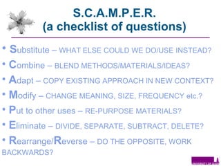 S.C.A.M.P.E.R. (a checklist of questions) S ubstitute  –   WHAT ELSE COULD WE DO/USE INSTEAD?  C ombine  –   BLEND METHODS/MATERIALS/IDEAS? A dapt  –   COPY EXISTING APPROACH IN NEW CONTEXT? M odify  –   CHANGE MEANING, SIZE, FREQUENCY etc.? P ut to other uses  –   RE-PURPOSE MATERIALS? E liminate  –   DIVIDE, SEPARATE, SUBTRACT, DELETE? R earrange/ R everse  –   DO THE OPPOSITE, WORK BACKWARDS?   
