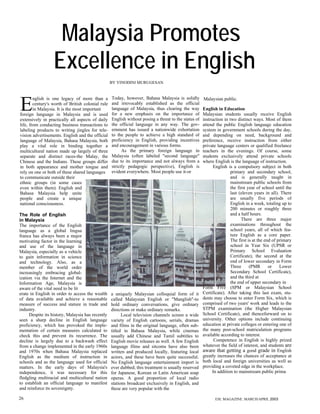 Malaysia Promotes
                  Excellence in English
                                                   BY VINODINI MURUGESAN


                                                   Today, however, Bahasa Malaysia is solidly

E
        nglish is one legacy of more than a                                                           Malaysian public.
        century's worth of British colonial rule   and irrevocably established as the official
        in Malaysia. It is the most important      language of Malaysia, thus clearing the way        English in Education
foreign language in Malaysia and is used           for a new emphasis on the importance of            Malaysian students usually receive English
extensively in practically all aspects of daily    English without posing a threat to the status of   instruction in two distinct ways. Most of them
life, from conducting business transactions to     the official language in any way. The gov-         attend the public English language education
labeling products to writing jingles for tele-     ernment has issued a nationwide exhortation        system in government schools during the day,
vision advertisements. English and the official    to the people to achieve a high standard of        and depending on need, background and
language of Malaysia, Bahasa Malaysia, both        proficiency in English, providing incentives       preference, receive instruction from either
play a vital role in binding together a            and encouragement in various forms.                private language centers or qualified freelance
multicultural nation made up largely of three            As the primary foreign language in           teachers in the evenings. Of course, some
separate and distinct races-the Malay, the         Malaysia (often labeled "second language"          students exclusively attend private schools
Chinese and the Indians. These groups differ       due to its importance and not always from a        where English is the language of instruction.
in both appearance and mother tongue and           strictly pedagogic perspective), English is              English is a compulsory subject in both
rely on one or both of these shared languages      evident everywhere. Most people use it-or                          primary and secondary school,
to communicate outside their                                                                                          and is generally taught in
ethnic groups (in some cases                                                                                          mainstream public schools from
even within them). English and                                                                                        the first year of school until the
Bahasa Malaysia help unite                                                                                            last (eleven years in all). There
people and create a unique                                                                                            are usually five periods of
national consciousness.                                                                                               English in a week, totaling up to
                                                                                                                      200 minutes or roughly three
The Role of English                                                                                                   and a half hours.
in Malaysia                                                                                                                 There are three major
The importance of the English                                                                                         examinations throughout the
language as a global lingua                                                                                           school years, all of which fea-
franca has always been a major                                                                                        ture English as a core paper.
motivating factor in the learning                                                                                     The first is at the end of primary
and use of the language in                                                                                            school in Year Six (UPSR or
Malaysia, especially as a vehicle                                                                                     Primary School Evaluation
to gain information in science                                                                                        Certificate), the second at the
and technology. Also, as a                                                                                            end of lower secondary in Form
member of the world order                                                                                             Three      (PMR       or    Lower
increasingly embracing global-                                                                                        Secondary School Certificate),
ization via the Internet and the                                                                                      and the third at
Information Age, Malaysia is                                                                                          the end of upper secondary in
aware of the vital need to be lit                                                                     Form Five (SPM or Malaysian School
erate in English in order to access the wealth     a uniquely Malaysian colloquial form of it         Certificate). After taking this last exam, stu-
of data available and achieve a reasonable         called Malaysian English or "Manglish"-to          dents may choose to enter Form Six, which is
measure of success and stature in trade and        hold ordinary conversations, give ordinary         comprised of two years' work and leads to the
industry.                                          directions or make ordinary remarks.               STPM examination (the Higher Malaysian
      Despite its history, Malaysia has recently         Local television channels screen a wide      School Certificate), and thenceforward on to
seen a sharp decline in English language           variety of English cartoons, serials, dramas       university. Other options include continuing
proficiency, which has provoked the imple-         and films in the original language, often sub-     education at private colleges or entering one of
mentation of certain measures calculated to        titled in Bahasa Malaysia, while cinemas           the many post-school matriculation programs
check this and prevent its recurrence. The         usually add Chinese and Tamil subtitles to         available according to interest.
decline is largely due to a backwash effect        English movie releases as well. A few English            Competence in English is highly prized
from a change implemented in the early 1960s       language films and sitcoms have also been          whatever the field of interest, and students are
and 1970s when Bahasa Malaysia replaced            written and produced locally, featuring local      aware that getting a good grade in English
English as the medium of instruction in            actors, and these have been quite successful.      greatly increases the chances of acceptance at
schools and as the language used for official      No English language entertainment import is        both local and foreign universities as well as
matters. In the early days of Malaysia's           ever dubbed; this treatment is usually reserved    providing a coveted edge in the workplace.
independence, it was necessary for this            for Japanese, Korean or Latin American soap             In addition to mainstream public prima
fledgling multiracial and multicultural nation     operas. A good proportion of local radio
to establish an official language to manifest      stations broadcast exclusively in English, and
and reinforce its sovereignty.                     these are very popular with the

26                                                                                                           ESL MAGAZINE. MARCH/APRIL 2003
 