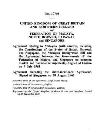 No. 10760

      UNITED KINGDOM OF GREAT BRITAIN
           AND NORTHERN IRELAND
                      and
           FEDERATION OF MALAYA,
          NORTH BORNEO, SARAWAK
               and SINGAPORE
Agreement relating to Malaysia (with annexes, including
    the Constitutions of the States of Sabah, Sarawak
    and Singapore, the Malaysia Immigration Bill and
    the Agreement between the Governments of the
    Federation of Malaya and Singapore on common
    market and financial arrangements). Signed at London
    on 9 July 1963
Agreement amending the above-mentioned Agreement.
    Signed at Singapore on 28 August 1963
Authentic texts of the Agreement: English and Malay.
Authentic text of the annexes: English.
Authentic text of the amending Agreement: English.
Registered by the United Kingdom of Great Britain and Northern Ireland
    on 21 September 1970.
 