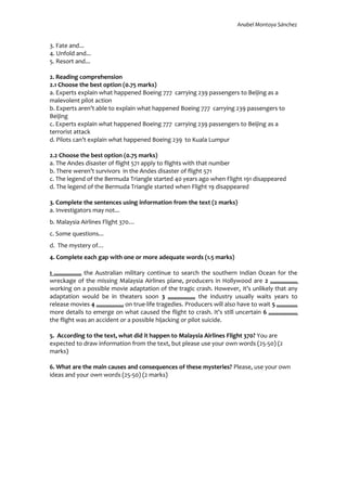 Anabel Montoya Sánchez
3. Fate and...
4. Unfold and...
5. Resort and...
2. Reading comprehension
2.1 Choose the best option (0.75 marks)
a. Experts explain what happened Boeing 777 carrying 239 passengers to Beijing as a
malevolent pilot action
b. Experts aren’t able to explain what happened Boeing 777 carrying 239 passengers to
Beijing
c. Experts explain what happened Boeing 777 carrying 239 passengers to Beijing as a
terrorist attack
d. Pilots can’t explain what happened Boeing 239 to Kuala Lumpur
2.2 Choose the best option (0.75 marks)
a. The Andes disaster of flight 571 apply to flights with that number
b. There weren’t survivors in the Andes disaster of flight 571
c. The legend of the Bermuda Triangle started 40 years ago when Flight 191 disappeared
d. The legend of the Bermuda Triangle started when Flight 19 disappeared
3. Complete the sentences using information from the text (2 marks)
a. Investigators may not...
b. Malaysia Airlines Flight 370…
c. Some questions...
d. The mystery of…
4. Complete each gap with one or more adequate words (1.5 marks)
1 ................. the Australian military continue to search the southern Indian Ocean for the
wreckage of the missing Malaysia Airlines plane, producers in Hollywood are 2 .................
working on a possible movie adaptation of the tragic crash. However, it’s unlikely that any
adaptation would be in theaters soon 3 ................. the industry usually waits years to
release movies 4 ................. on true-life tragedies. Producers will also have to wait 5 .............
more details to emerge on what caused the flight to crash. It's still uncertain 6 ..................
the flight was an accident or a possible hijacking or pilot suicide.
5. According to the text, what did it happen to Malaysia Airlines Flight 370? You are
expected to draw information from the text, but please use your own words (25-50) (2
marks)
6. What are the main causes and consequences of these mysteries? Please, use your own
ideas and your own words (25-50) (2 marks)
 