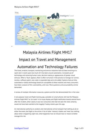 Malaysia	
  Airlines	
  Flight	
  MH17	
  
Intelligent	
  Travel	
   	
   Page 1 of 8	
  
•
Malaysia Airlines Flight MH17
Impact on Travel and Management
Automation and Technology Failures
The travel, aviation, transport, monitoring and service industries have all been evolving at a
rapid rate in recent years but much of it has been around automation, increased use of
technology and removing human costs, decision making or appearances of greater visual
stimulus. When a ‘fault’ appears, there is often no human in the process to manage nor correct,
merely a software patch, new code or expanded data set to be added. Systems that are fully
automated or totally technology based are susceptible to these realities and many consumers
have been unaware of this vulnerability, until now. More questions and accountability will be
demanded.
A review of multiple information resources, systems and the like demonstrated this in full color.
A very popular travel and flight tracking app, available on smart phones still had the Malaysia
Airlines Flight MH17 as ‘on route’ in its visual display and flight notification boards several hours
after the incident, when clearly it was not. Consumers who had not seen the news certainly
would not have been alerted to the tragedy if solely reliant upon this app.
An international authority on aviation and international airline transport had nothing at all on
either the event, the flight or the airline. A lot of other ‘industry’ chatter and ‘news’ but nothing
about what is happening right now, what happened, how we should react or means to better
manage this risk.
 
