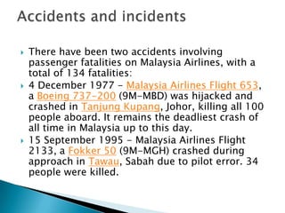  There have been two accidents involving
passenger fatalities on Malaysia Airlines, with a
total of 134 fatalities:
 4 December 1977 - Malaysia Airlines Flight 653,
a Boeing 737-200 (9M-MBD) was hijacked and
crashed in Tanjung Kupang, Johor, killing all 100
people aboard. It remains the deadliest crash of
all time in Malaysia up to this day.
 15 September 1995 - Malaysia Airlines Flight
2133, a Fokker 50 (9M-MGH) crashed during
approach in Tawau, Sabah due to pilot error. 34
people were killed.
 