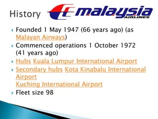  Founded 1 May 1947 (66 years ago) (as
Malayan Airways)
 Commenced operations 1 October 1972
(41 years ago)
 Hubs Kuala Lumpur International Airport
 Secondary hubs Kota Kinabalu International
Airport
Kuching International Airport
 Fleet size 98
 