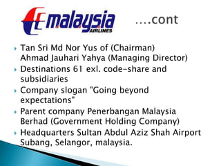  Tan Sri Md Nor Yus of (Chairman)
Ahmad Jauhari Yahya (Managing Director)
 Destinations 61 exl. code-share and
subsidiaries
 Company slogan "Going beyond
expectations"
 Parent company Penerbangan Malaysia
Berhad (Government Holding Company)
 Headquarters Sultan Abdul Aziz Shah Airport
Subang, Selangor, malaysia.
 