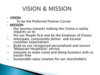  VISION:
I. To be the Preferred Premier Carrier
 MISSION:
Our Journey towards making this Vision a reality
requires us to:
I. Put our People first and be the Employer of Choice
II. Anticipate, consistently deliver and exceed
customer expectations
III. Build on our recognized personalized and sincere
'Malaysian Hospitality‘ service
IV. Innovate to make travel and doing business with us
hassle-free
V. Sustainable value creation for our shareholders
 