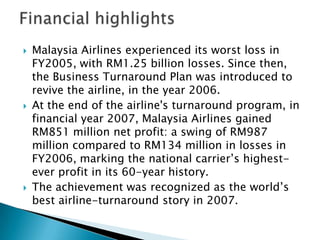  Malaysia Airlines experienced its worst loss in
FY2005, with RM1.25 billion losses. Since then,
the Business Turnaround Plan was introduced to
revive the airline, in the year 2006.
 At the end of the airline's turnaround program, in
financial year 2007, Malaysia Airlines gained
RM851 million net profit: a swing of RM987
million compared to RM134 million in losses in
FY2006, marking the national carrier’s highest-
ever profit in its 60-year history.
 The achievement was recognized as the world’s
best airline-turnaround story in 2007.
 