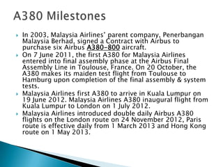  In 2003, Malaysia Airlines’ parent company, Penerbangan
Malaysia Berhad, signed a Contract with Airbus to
purchase six Airbus A380-800 aircraft.
 On 7 June 2011, the first A380 for Malaysia Airlines
entered into final assembly phase at the Airbus Final
Assembly Line in Toulouse, France. On 20 October, the
A380 makes its maiden test flight from Toulouse to
Hamburg upon completion of the final assembly & system
tests.
 Malaysia Airlines first A380 to arrive in Kuala Lumpur on
19 June 2012. Malaysia Airlines A380 inaugural flight from
Kuala Lumpur to London on 1 July 2012.
 Malaysia Airlines introduced double daily Airbus A380
flights on the London route on 24 November 2012, Paris
route is effective daily from 1 March 2013 and Hong Kong
route on 1 May 2013.
 