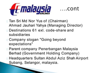 Tan Sri Md Nor Yus of (Chairman)
Ahmad Jauhari Yahya (Managing Director)
Destinations 61 exl. code-share and
subsidiaries
Company slogan "Going beyond
expectations"
Parent company Penerbangan Malaysia
Berhad (Government Holding Company)
Headquarters Sultan Abdul Aziz Shah Airport
Subang, Selangor, malaysia.
 