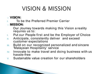 VISION:
I. To be the Preferred Premier Carrier
MISSION:
Our Journey towards making this Vision a reality
requires us to:
I. Put our People first and be the Employer of Choice
II. Anticipate, consistently deliver and exceed
customer expectations
III. Build on our recognized personalized and sincere
'Malaysian Hospitality‘ service
IV. Innovate to make travel and doing business with us
hassle-free
V. Sustainable value creation for our shareholders
 