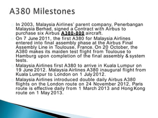 In 2003, Malaysia Airlines’ parent company, Penerbangan
Malaysia Berhad, signed a Contract with Airbus to
purchase six Airbus A380-800 aircraft.
On 7 June 2011, the first A380 for Malaysia Airlines
entered into final assembly phase at the Airbus Final
Assembly Line in Toulouse, France. On 20 October, the
A380 makes its maiden test flight from Toulouse to
Hamburg upon completion of the final assembly & system
tests.
Malaysia Airlines first A380 to arrive in Kuala Lumpur on
19 June 2012. Malaysia Airlines A380 inaugural flight from
Kuala Lumpur to London on 1 July 2012.
Malaysia Airlines introduced double daily Airbus A380
flights on the London route on 24 November 2012, Paris
route is effective daily from 1 March 2013 and Hong Kong
route on 1 May 2013.
 