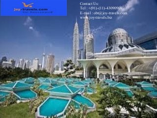 Contact Us:
Tel : +(91)-(11)-43090909
E-mail : obt@joy-travels.com
www.joy-travels.biz

Best
Offer

Malaysia Tours and Air Packages
Malaysia is that the most stunning location for holidaying, the traveler interacting
with folks of various culture unified in life-enhancing activities, whereas enjoying
terribly nice beach resorts, design and wonders of nature, giving the traveler on
Malaysia tour the simplest of one's life experiences. Many travel agents providing
Malaysia tour packages embrace Kuala Lumpur, Langkawi Islands, Genting
Highland and Penang visits in their packages in several mixtures. Kuala Lumpur
is that the capital town of Malaysia wherever one will see the extraordinary
PETRONAS Twin tower thought of the second tallest within the world, with the
grandeur of searching malls around and a wonderful mono rail system, to be
practiced throughout Malaysiatour.
Tel : +(91)-(11)-43090909
E-mail : obt@joy-travels.com

 