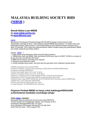 MALAYSIA BUILDING SOCIETY BHD
(MBSB )

Semak Status Loan MBSB
a) www.mbsb-online.my
b) www.60minit.com

MBSB
Menawarkan Pembiayaan Peribadi Sehingga RM 300,000.00 dengan tempoh bayaran balik
dipanjangkan sehingga 25 tahun. Pakej pinjaman peribadi MBSB tanpa penjamin ini adalah khas untuk
kakitangan kerajaan, badan berkanun, polis DiRaja Malaysia serta Syarikat berkaitan Kerajaan (GLC).
Mulai 15 Disember 2010, kadar baru bagi pembiayaan adalah mengikut pakej yang diperkenalkan MBSB
iaitu PAKEJ WASLAH dan PAKEJ EXEC-i.

Kenapa MBSB ?
1. Kadar faedah yang ditawarkan adalah yang terendah di pasaran.
2. MBSB bukan bank, jadi MBSB tidak memeriksa CCRIS anda. Apa itu CCRIS? "CCRIS is a conduct of
all your financial commitments with banks”.
3. MBSB bukan koperasi, jadi tiada yuran koperasi.
4. Kelulusan yang cepat dan mudah.
5. Jumlah potongan yang rendah. Jadi anda ada duit yang lebih untuk melakukan banyak benda.

# MBSB merupakan anak syarikat KWSP
# Pinjaman Peribadi ini hanya untuk kakitangan KERAJAAN dan BADAN BERKANUN
# Pinjaman sehingga RM200,000
# Kadar keuntungan tetap 4.9% untuk 15 tahun
# Kadar keuntungan tetap 5.2% untuk 16-20 tahun
# Berumur 19 tahun ke atas & tidak melebihi 58 tahun semasa tamat pinjaman
# Berjawatan TETAP dan gaji pokok RM700 ke atas termasuk elaun tetap
# Bayaran balik melalui BIRO ANGKASA dan POTONGAN GAJI termasuk pinjaman MBSB tidak
melebihi 60% untuk kakitangan KERAJAAN
# Proses permohonan yang mudah dan cepat
# Tanpa Penjamin. CTOS/CRISS boleh memohon



Pinjaman Peribadi MBSB ini hanya untuk kakitanganKERAJAAN
a) Kementerian b)Jabatan c)Lembaga sahaja!

PAKEJ MBSB VAGANZA
Berjawatan tetap dan gaji pokok termasuk elaun tetap RM700.00
Terbuka kepada semua kakitangan kerajaan, semi kerajaan & GLC*
Pembiayaan Sehingga RM200,000 / 20 Tahun
Kiraan Kelayakan Pembiayaan Sehinga 60% dari gaji kasar
Kadar Rata dan tetap - 4.90% hingga 5.20%
 
