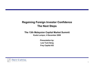 Regaining Foreign Investor Confidence
           The Next Steps

 The 13th Malaysian Capital Market Summit
        Kuala Lumpur, 4 December 2008

               Presentation by:
               Low Tuck Seng
               Frey Capital AG




                                            0
 