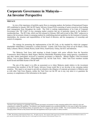 The Institute of International Finance, Inc.                                            Corporate Governance in Malaysia—An Investor Perspective

Corporate Governance in Malaysia—                                                                                                                        Page 1


An Investor Perspective
PREFACE

         In view of the importance of portfolio equity flows to emerging markets, the Institute of International Finance
(IIF) established in January 2001 the IIF Equity Advisory Group (EAG) consisting of senior executives from leading
asset management firms throughout the world. The EAG is seeking implementation of its Code of Corporate
Governance (the “IIF Code”) in key emerging market countries that are of particular interest to the Institute’s
membership base. The IIF Code, which was first released in February 2002 and revised in May 2003,1 endeavors to
improve the investment climate in emerging markets by establishing practical guidelines for the treatment of minority
shareholders, the structure and responsibilities of the board of directors, and the transparency of ownership and
control of companies.


        The strategy for promoting the implementation of the IIF Code, as the standard by which the company/
shareholder relationship is measured, is country-focused. Country Task Forces have been set up for Brazil, China,
India, Lebanon, Mexico, Poland, Russia, South Africa, South Korea, Turkey, the GCC and Indonesia.

        The Malaysia Task Force held meetings in Kuala Lumpur with senior officials from the Securities
Commission, Bursa Malaysia, Bank Negara, Minority Shareholder Watchdog Group, rating agencies, consultancies,
and other market participants involved in corporate governance in Malaysia. Manish Singhai, Chief Investment
Officer, Asia ex-Japan Markets, AllianceBernstein Ltd., led the Task Force. Other Task Force members include
Keith Savard and Rakhi Kumar of the IIF staff.

        The aim of this report is to offer an assessment as to where Malaysia stands relative to the investment
environment that members of the IIF Equity Advisory Group would like to see develop in key emerging market
countries. This report is not meant to provide an exhaustive due diligence of corporate governance in Malaysia and,
as with other Task Force Reports, neither the Task Force nor the IIF can in any way attest to or guarantee the
accuracy or completeness of the information in the report.




1
 Investors’ poor experience in a generally weak corporate governance environment in many emerging markets led to relatively strict and
comprehensive original IIF guidelines. Nevertheless, more detailed standards were considered desirable in a few areas in light of far-reaching
new legislation such as the Sarbanes-Oxley Act passed by the U.S. Congress in the summer of 2002. The revised standards offer guidance to
emerging market officials as they decide what rules and regulations must be put in place to satisfy investors.


© 2006. The Institute of International Finance, Inc. All rights reserved. The contents of this report may be neither reproduced nor distributed in whole or in
part outside the membership without the prior written approval of the Institute of International Finance, Inc.
 