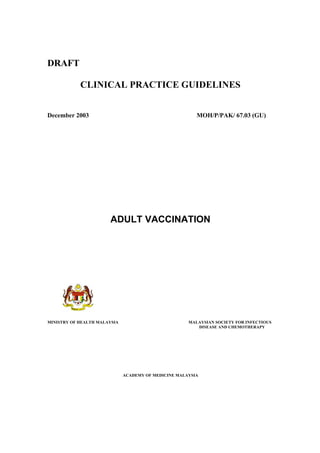 DRAFT

            CLINICAL PRACTICE GUIDELINES


December 2003                                            MOH/P/PAK/ 67.03 (GU)




                       ADULT VACCINATION




MINISTRY OF HEALTH MALAYSIA                           MALAYSIAN SOCIETY FOR INFECTIOUS
                                                         DISEASE AND CHEMOTHERAPY




                              ACADEMY OF MEDICINE MALAYSIA
 