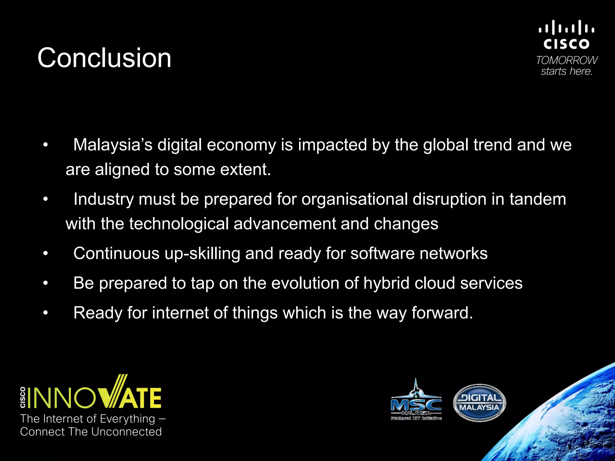 Conclusion
• Malaysia’s digital economy is impacted by the global trend and we
are aligned to some extent.
• Industry must be prepared for organisational disruption in tandem
with the technological advancement and changes
• Continuous up-skilling and ready for software networks
• Be prepared to tap on the evolution of hybrid cloud services
• Ready for internet of things which is the way forward.