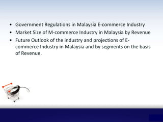• Government Regulations in Malaysia E-commerce Industry
• Market Size of M-commerce Industry in Malaysia by Revenue
• Future Outlook of the industry and projections of E-
commerce Industry in Malaysia and by segments on the basis
of Revenue.
 