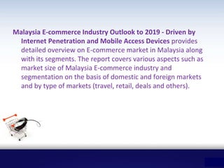 Malaysia E-commerce Industry Outlook to 2019 - Driven by
Internet Penetration and Mobile Access Devices provides
detailed overview on E-commerce market in Malaysia along
with its segments. The report covers various aspects such as
market size of Malaysia E-commerce industry and
segmentation on the basis of domestic and foreign markets
and by type of markets (travel, retail, deals and others).
 
