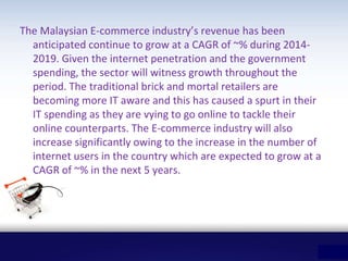 The Malaysian E-commerce industry’s revenue has been
anticipated continue to grow at a CAGR of ~% during 2014-
2019. Given the internet penetration and the government
spending, the sector will witness growth throughout the
period. The traditional brick and mortal retailers are
becoming more IT aware and this has caused a spurt in their
IT spending as they are vying to go online to tackle their
online counterparts. The E-commerce industry will also
increase significantly owing to the increase in the number of
internet users in the country which are expected to grow at a
CAGR of ~% in the next 5 years.
 