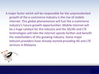 A major factor which will be responsible for the unprecedented
growth of the e-commerce industry is the rise of mobile
internet. This global phenomenon will fuel the e-commerce
industry’s future growth opportunities. Mobile internet will
be a huge catalyst for the industry and the 3G/4G and LTE
technologies will take the internet speeds further and benefit
the stakeholders of this growing industry. Some major
telecom providers have already started providing 4G and LTE
services in Malaysia.
 