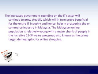 The increased government spending on the IT sector will
continue to grow steadily which will in turn prove beneficial
for the entire IT industry and hence, help in prospering the e-
commerce industry in Malaysia. The Malaysian online
population is relatively young with a major chunk of people in
the lucrative 15-34 years age group also known as the prime
target demographic for online shopping.
 