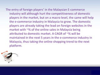 The entry of foreign players’ in the Malaysian E-commerce
industry will although hurt the competitiveness of domestic
players in the market, but on a macro level, the same will help
the e-commerce industry in Malaysia to grow. The domestic
players are already taking the lead on foreign websites in the
market with ~% of the online sales in Malaysia being
attributed to domestic market. A CAGR of ~% will be
maintained in the next 5 years in the e-commerce industry in
Malaysia, thus taking the online shopping trend to the next
platform.
 