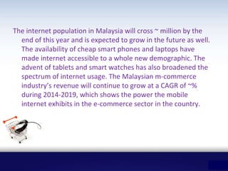 The internet population in Malaysia will cross ~ million by the
end of this year and is expected to grow in the future as well.
The availability of cheap smart phones and laptops have
made internet accessible to a whole new demographic. The
advent of tablets and smart watches has also broadened the
spectrum of internet usage. The Malaysian m-commerce
industry’s revenue will continue to grow at a CAGR of ~%
during 2014-2019, which shows the power the mobile
internet exhibits in the e-commerce sector in the country.
 