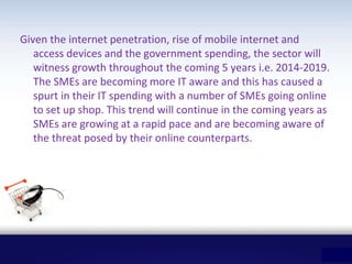 Given the internet penetration, rise of mobile internet and
access devices and the government spending, the sector will
witness growth throughout the coming 5 years i.e. 2014-2019.
The SMEs are becoming more IT aware and this has caused a
spurt in their IT spending with a number of SMEs going online
to set up shop. This trend will continue in the coming years as
SMEs are growing at a rapid pace and are becoming aware of
the threat posed by their online counterparts.
 