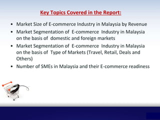 Key Topics Covered in the Report:
• Market Size of E-commerce Industry in Malaysia by Revenue
• Market Segmentation of E-commerce Industry in Malaysia
on the basis of domestic and foreign markets
• Market Segmentation of E-commerce Industry in Malaysia
on the basis of Type of Markets (Travel, Retail, Deals and
Others)
• Number of SMEs in Malaysia and their E-commerce readiness
 