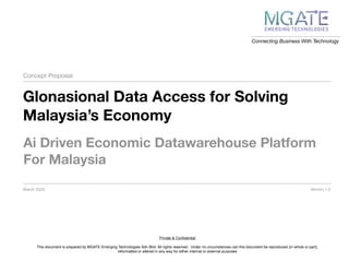 Connecting Business With Technology
Concept Proposal
Glonasional Data Access for Solving
Malaysia’s Economy
March 2020
Ai Driven Economic Datawarehouse Platform
For Malaysia
Private & Conﬁdential
This document is prepared by MGATE Emerging Technologies Sdn Bhd. All rights reserved. Under no circumstances can this document be reproduced (in whole or part),
reformatted or altered in any way for either internal or external purposes
Version 1.0
 