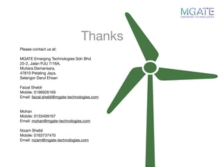 Thanks
Please contact us at:

MGATE Emerging Technologies Sdn Bhd

25-2, Jalan PJU 7/16A,

Mutiara Damansara,

47810 Petaling Jaya,

Selangor Darul Ehsan

Faizal Shebli

Mobile: 0196926169

Email: faizal.shebli@mgate-technologies.com

Mohan

Mobile: 0133409167

Email: mohan@mgate-technologies.com

Nizam Shebli

Mobile: 0163737470

Email: nizam@mgate-technologies.com

 