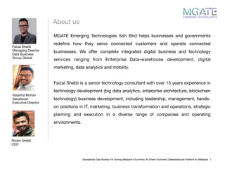 About us
Faizal Shebli

Managing Director

Data Business

Group Global
Nizam Shebli

CEO

Vasanha Mohan
Vasudevan

Executive Director

Glonasional Data Access For Solving Malaysia’s Economy: Ai Driven Economic Datawarehouse Platform for Malaysia 1
MGATE Emerging Technologies Sdn Bhd helps businesses and governments
redeﬁne how they serve connected customers and operate connected
businesses. We oﬀer complete integrated digital business and technology
services ranging from Enterprise Data-warehouse development, digital
marketing, data analytics and mobility.

Faizal Shebli is a senior technology consultant with over 15 years experience in
technology development (big data analytics, enterprise architecture, blockchain
technology) business development, including leadership, management, hands-
on positions in IT, marketing, business transformation and operations, strategic
planning and execution in a diverse range of companies and operating
environments. 
 