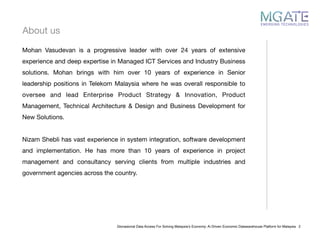 About us
Glonasional Data Access For Solving Malaysia’s Economy: Ai Driven Economic Datawarehouse Platform for Malaysia 2
Mohan Vasudevan is a progressive leader with over 24 years of extensive
experience and deep expertise in Managed ICT Services and Industry Business
solutions. Mohan brings with him over 10 years of experience in Senior
leadership positions in Telekom Malaysia where he was overall responsible to
oversee and lead Enterprise Product Strategy & Innovation, Product
Management, Technical Architecture & Design and Business Development for
New Solutions. 

Nizam Shebli has vast experience in system integration, software development
and implementation. He has more than 10 years of experience in project
management and consultancy serving clients from multiple industries and
government agencies across the country. 

 