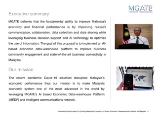 Executive summary
Glonasional Data Access For Solving Malaysia’s Economy: Ai Driven Economic Datawarehouse Platform for Malaysia 3
MGATE believes that the fundamental ability to improve Malaysia’s
economy and ﬁnancial performance is by improving rakyat’s
communication, collaboration, data collection and data sharing while
leveraging business decision-support and Ai technology to optimize
the use of information. The goal of this proposal is to implement an Ai-
based economic data-warehouse platform to improve business
community engagement and state-of-the-art business connectivity in
Malaysia.

Our mission
The recent pandemic Covid-19 situation disrupted Malaysia’s
economic performance thus our mission is to make Malaysia
economic system one of the most advanced in the world by
leveraging MGATE’s Ai based Economic Data-warehouse Platform
(MEDP) and intelligent communications network.
 