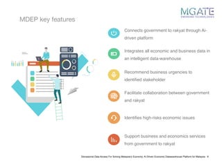 MDEP key features
Glonasional Data Access For Solving Malaysia’s Economy: Ai Driven Economic Datawarehouse Platform for Malaysia 6
Connects government to rakyat through Ai-
driven platform
Integrates all economic and business data in
an intelligent data-warehouse
Recommend business urgencies to
identified stakeholder
Facilitate collaboration between government
and rakyat
Identifies high-risks economic issues
Support business and economics services
from government to rakyat
 