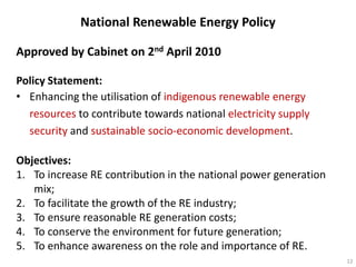 National Renewable Energy Policy

Approved by Cabinet on 2nd April 2010

Policy Statement:
• Enhancing the utilisation of indigenous renewable energy
  resources to contribute towards national electricity supply
  security and sustainable socio-economic development.

Objectives:
1. To increase RE contribution in the national power generation
   mix;
2. To facilitate the growth of the RE industry;
3. To ensure reasonable RE generation costs;
4. To conserve the environment for future generation;
5. To enhance awareness on the role and importance of RE.
                                                                  12
 